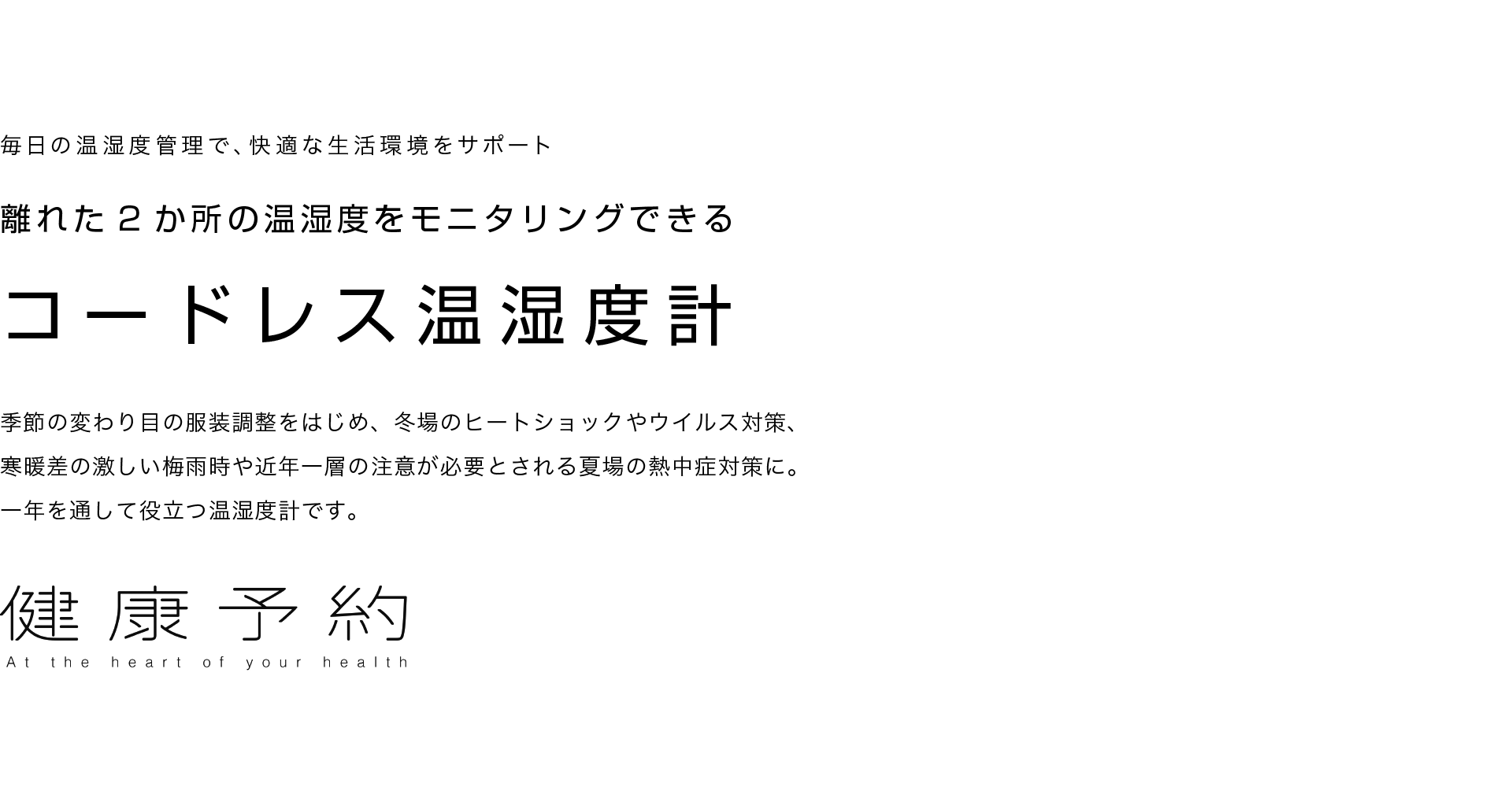 健康予約 毎日の温湿度管理で、快適な生活環境をサポート 離れた2か所の温湿度をモニタリングできる コードレス温湿度計 季節の変わり目の服装調整をはじめ、冬場のヒートショックやウイルス対策、寒暖差の激しい梅雨時や近年一層の注意が必要とされる夏場の熱中症対策に。一年を通して役立つ温湿度計です。