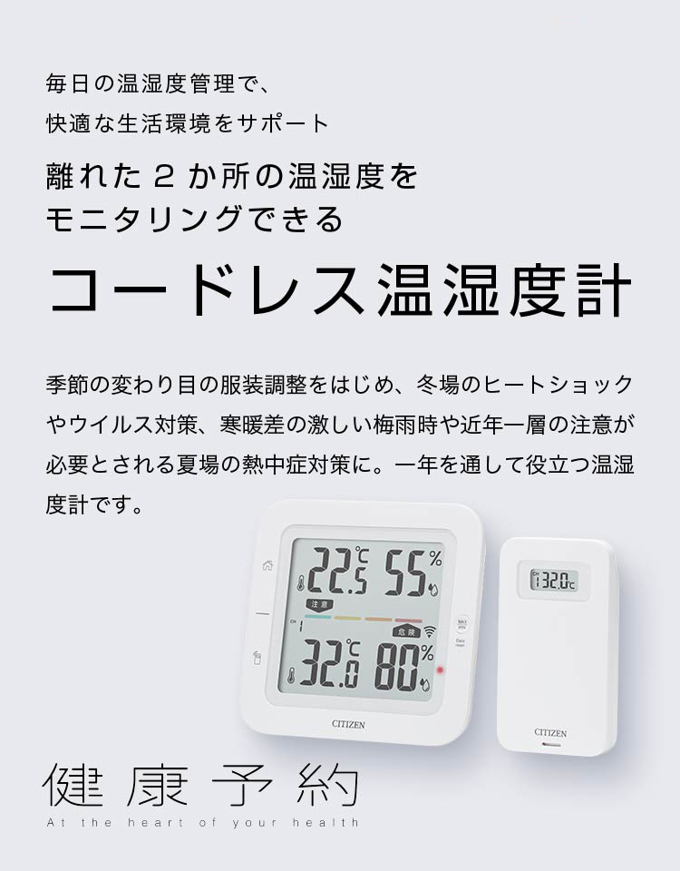 健康予約 毎日の温湿度管理で、快適な生活環境をサポート 離れた2か所の温湿度をモニタリングできる コードレス温湿度計 季節の変わり目の服装調整をはじめ、冬場のヒートショックやウイルス対策、寒暖差の激しい梅雨時や近年一層の注意が必要とされる夏場の熱中症対策に。一年を通して役立つ温湿度計です。