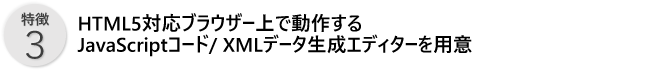 特徴3／HTMl5対応ブラウザー上で動作するJavaScriptコード/XMLデータ生成エディターを用意
