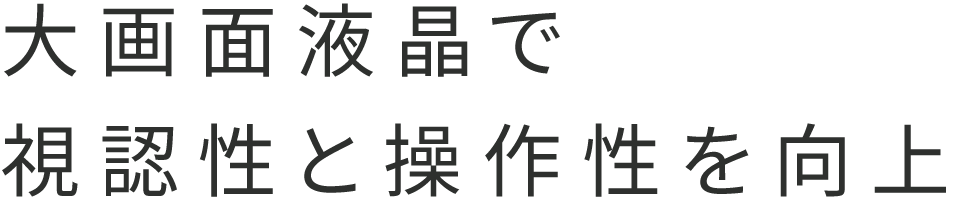 大画面液晶で視認性と操作性を向上