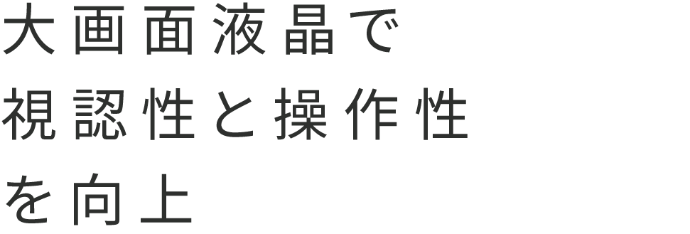 大画面液晶で視認性と操作性を向上